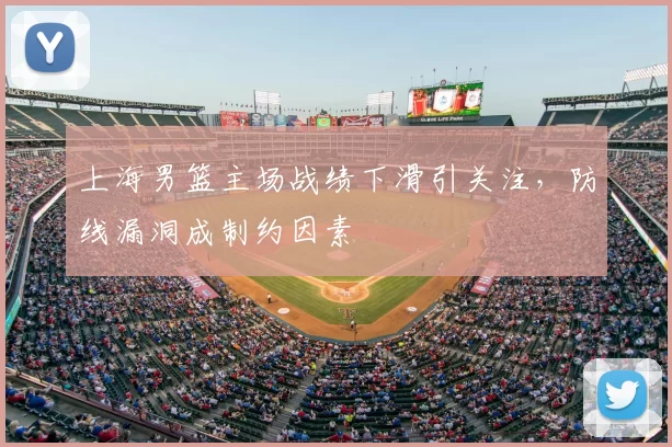 上海男篮主场战绩下滑引关注，防线漏洞成制约因素