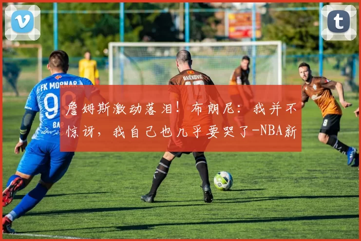 詹姆斯激动落泪！布朗尼：我并不惊讶，我自己也几乎要哭了-NBA新闻