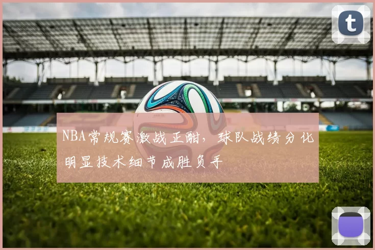 NBA常规赛激战正酣，球队战绩分化明显技术细节成胜负手
