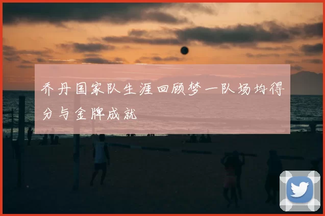 乔丹国家队生涯回顾梦一队场均得分与金牌成就