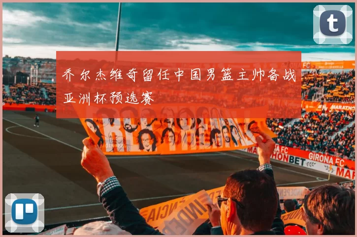 乔尔杰维奇留任中国男篮主帅备战亚洲杯预选赛