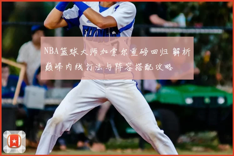 NBA篮球大师加索尔重磅回归 解析巅峰内线打法与阵容搭配攻略