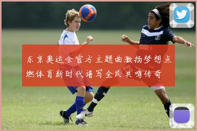 东京奥运会官方主题曲激扬梦想点燃体育新时代谱写全民共鸣传奇