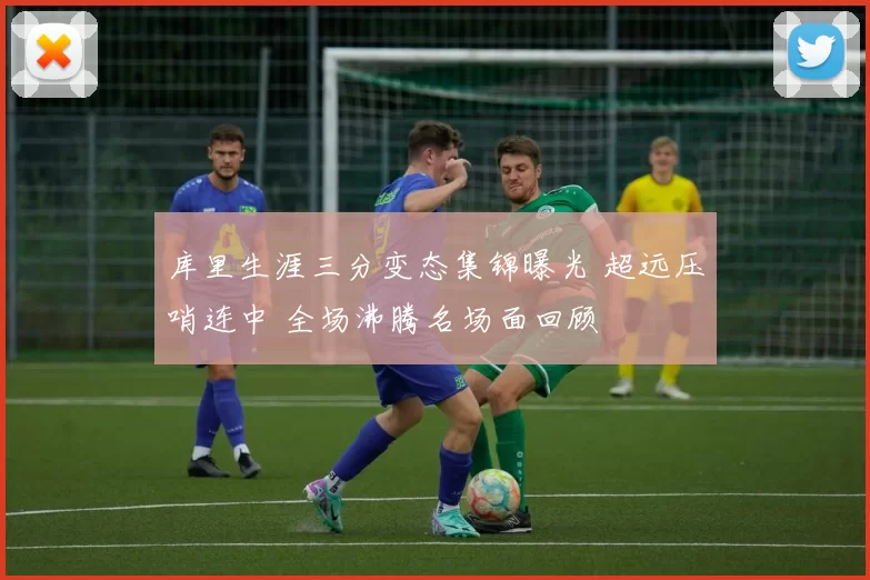 库里生涯三分变态集锦曝光 超远压哨连中 全场沸腾名场面回顾