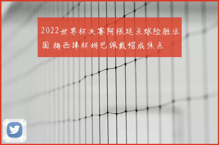 2022世界杯决赛阿根廷点球险胜法国 梅西捧杯姆巴佩戴帽成焦点