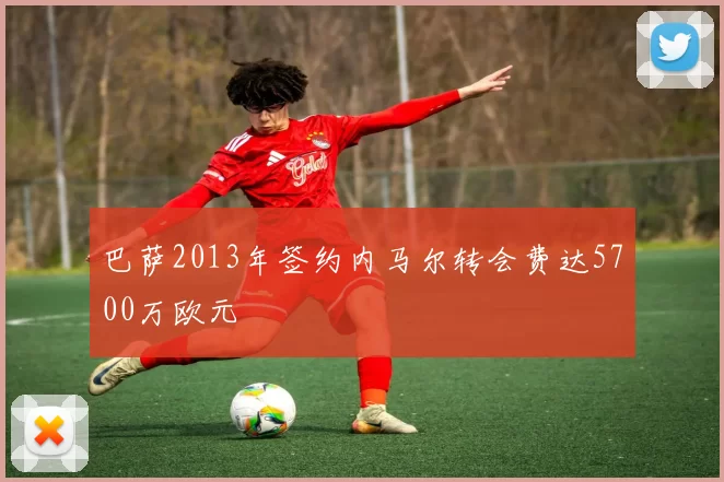 巴萨2013年签约内马尔转会费达5700万欧元