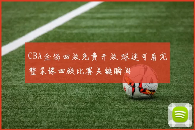 CBA全场回放免费开放 球迷可看完整录像回顾比赛关键瞬间