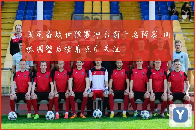 国足备战世预赛冲击前十名阵容 训练调整后续看点引关注