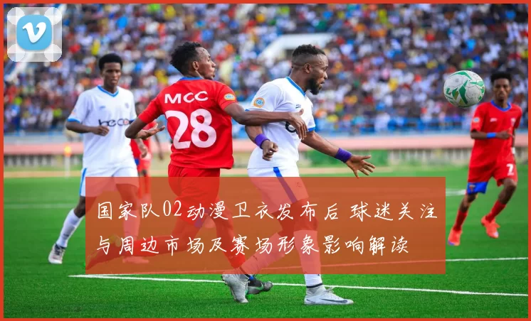 国家队02动漫卫衣发布后 球迷关注与周边市场及赛场形象影响解读