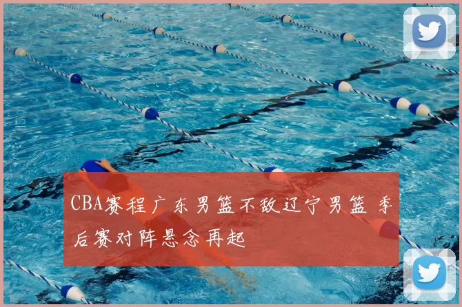 CBA赛程广东男篮不敌辽宁男篮 季后赛对阵悬念再起