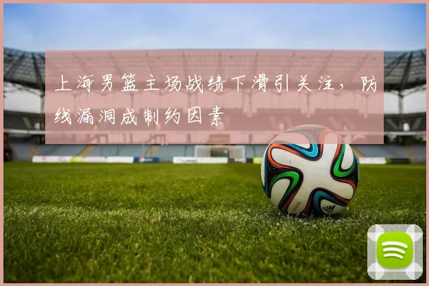 上海男篮主场战绩下滑引关注，防线漏洞成制约因素