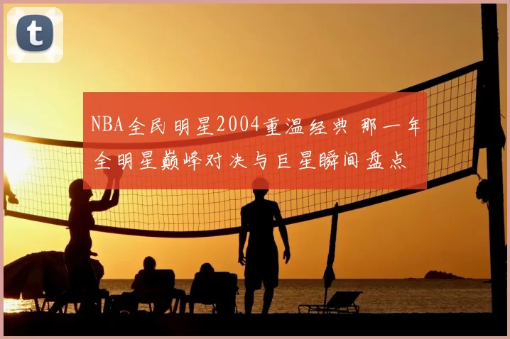 NBA全民明星2004重温经典 那一年全明星巅峰对决与巨星瞬间盘点