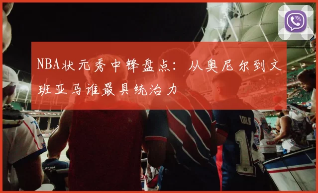 NBA状元秀中锋盘点：从奥尼尔到文班亚马谁最具统治力