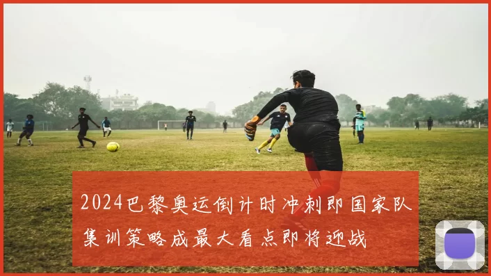 2024巴黎奥运倒计时冲刺即国家队集训策略成最大看点即将迎战