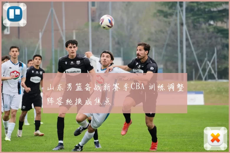 山东男篮备战新赛季CBA 训练调整阵容轮换成焦点