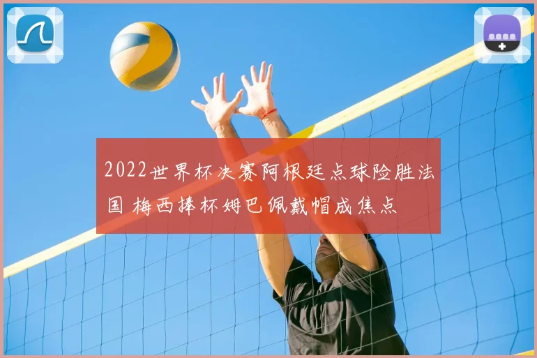 2022世界杯决赛阿根廷点球险胜法国 梅西捧杯姆巴佩戴帽成焦点