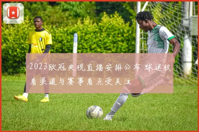 2023欧冠央视直播安排公布 球迷收看渠道与赛事看点受关注