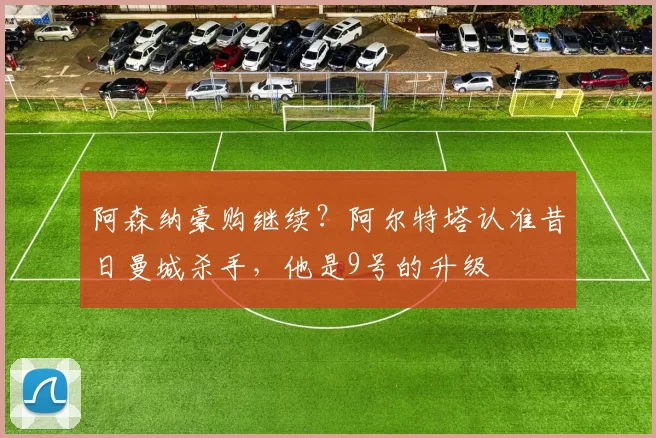 阿森纳豪购继续？阿尔特塔认准昔日曼城杀手，他是9号的升级