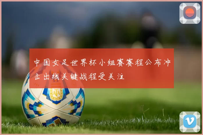 中国女足世界杯小组赛赛程公布冲击出线关键战程受关注