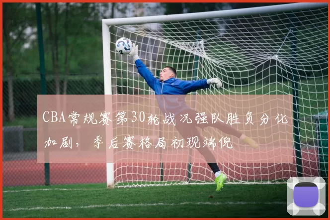 CBA常规赛第30轮战况强队胜负分化加剧，季后赛格局初现端倪