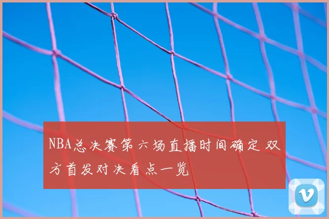 NBA总决赛第六场直播时间确定 双方首发对决看点一览