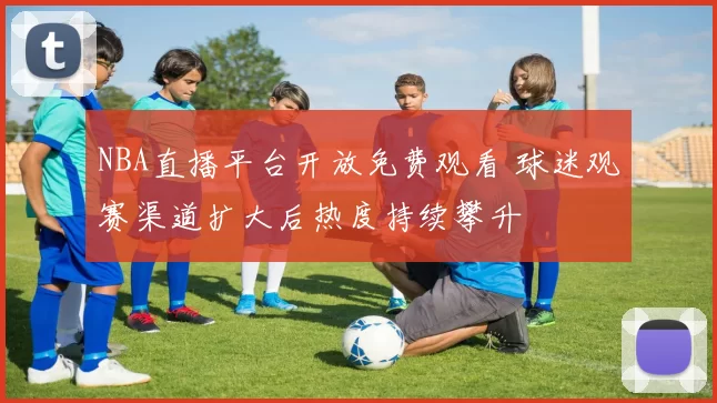 NBA直播平台开放免费观看 球迷观赛渠道扩大后热度持续攀升