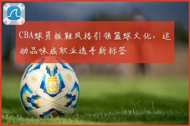 CBA球员板鞋风格引领篮球文化，运动品味成职业选手新标签