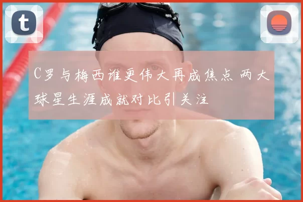 C罗与梅西谁更伟大再成焦点 两大球星生涯成就对比引关注