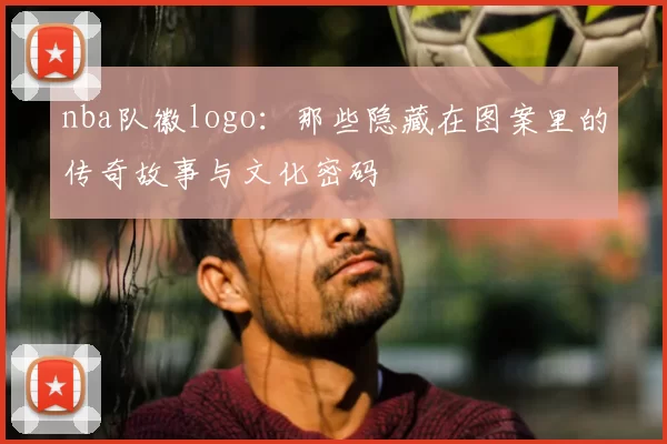 nba队徽logo：那些隐藏在图案里的传奇故事与文化密码
