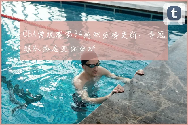 CBA常规赛第34轮积分榜更新，争冠球队排名变化分析