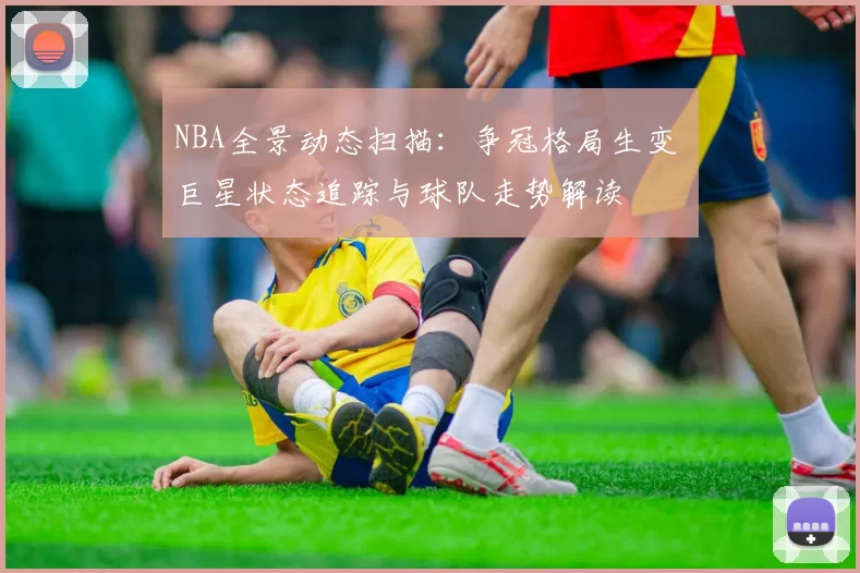 NBA全景动态扫描：争冠格局生变 巨星状态追踪与球队走势解读