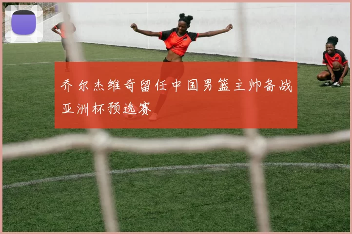 乔尔杰维奇留任中国男篮主帅备战亚洲杯预选赛