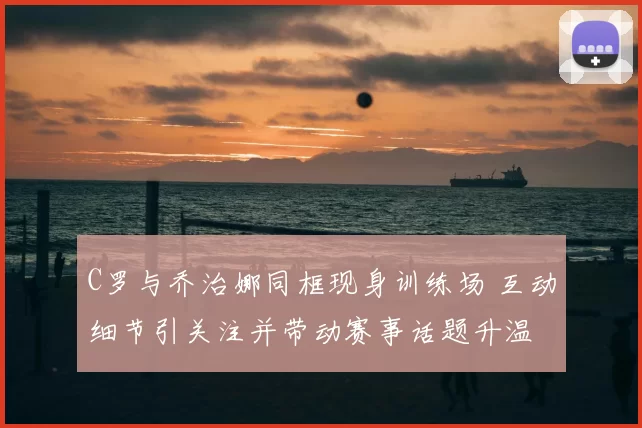 C罗与乔治娜同框现身训练场 互动细节引关注并带动赛事话题升温