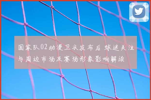 国家队02动漫卫衣发布后 球迷关注与周边市场及赛场形象影响解读