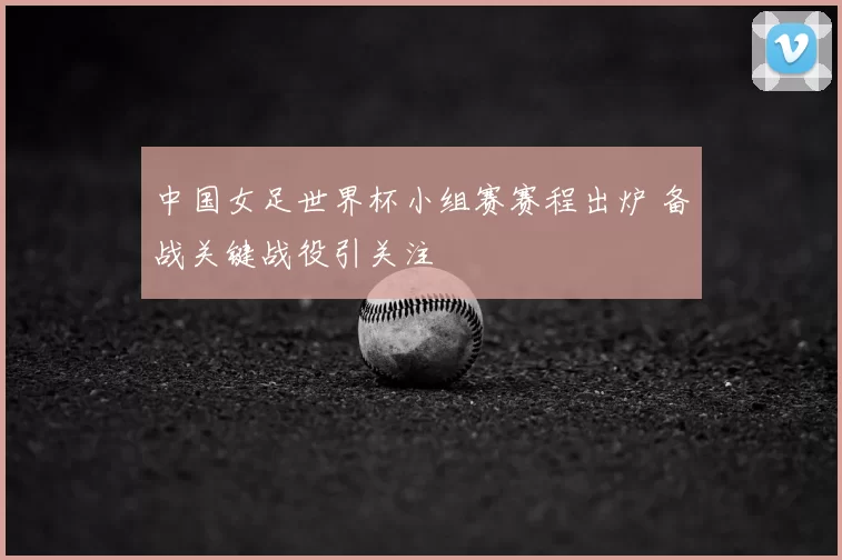 中国女足世界杯小组赛赛程出炉 备战关键战役引关注