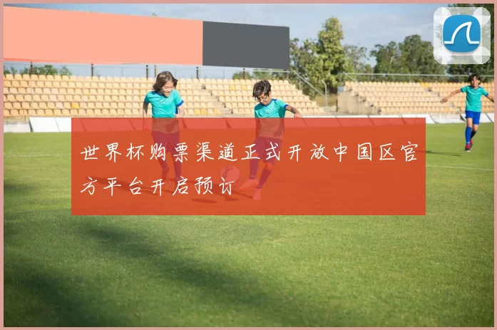 世界杯购票渠道正式开放中国区官方平台开启预订