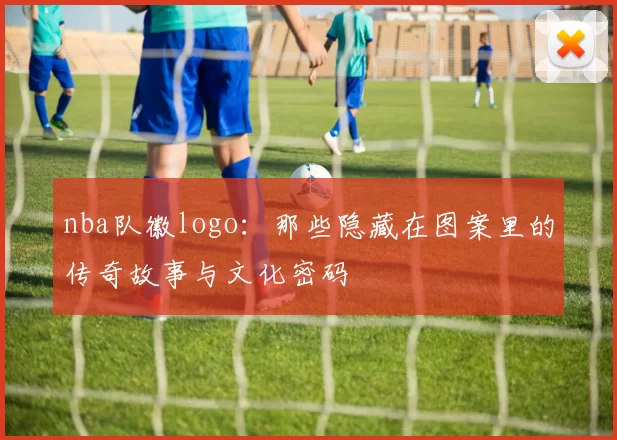 nba队徽logo：那些隐藏在图案里的传奇故事与文化密码