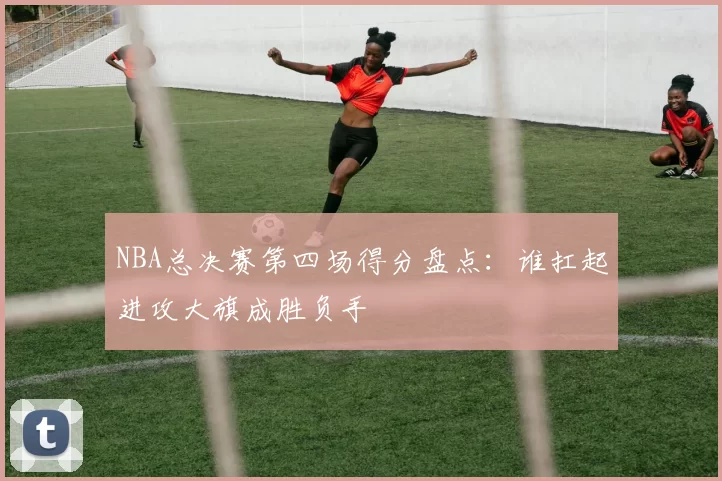 NBA总决赛第四场得分盘点：谁扛起进攻大旗成胜负手