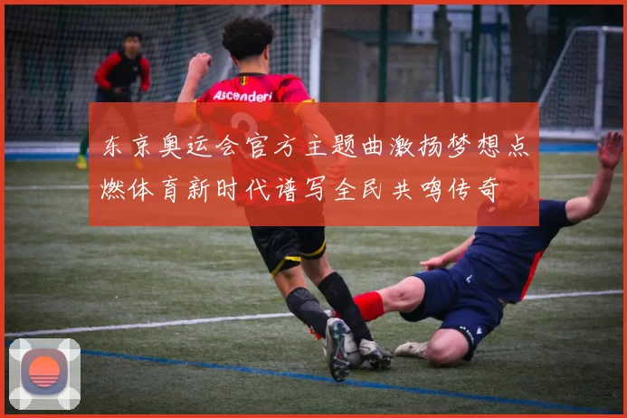 东京奥运会官方主题曲激扬梦想点燃体育新时代谱写全民共鸣传奇