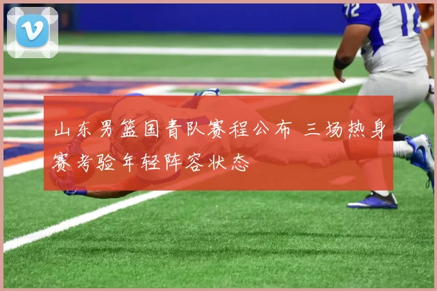 山东男篮国青队赛程公布 三场热身赛考验年轻阵容状态