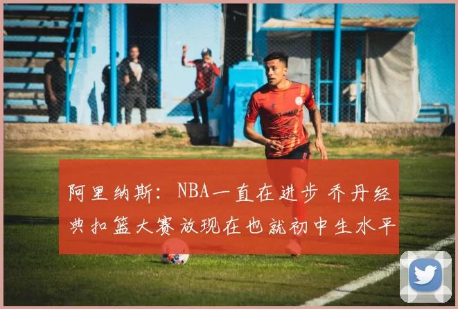 阿里纳斯：NBA一直在进步 乔丹经典扣篮大赛放现在也就初中生水平