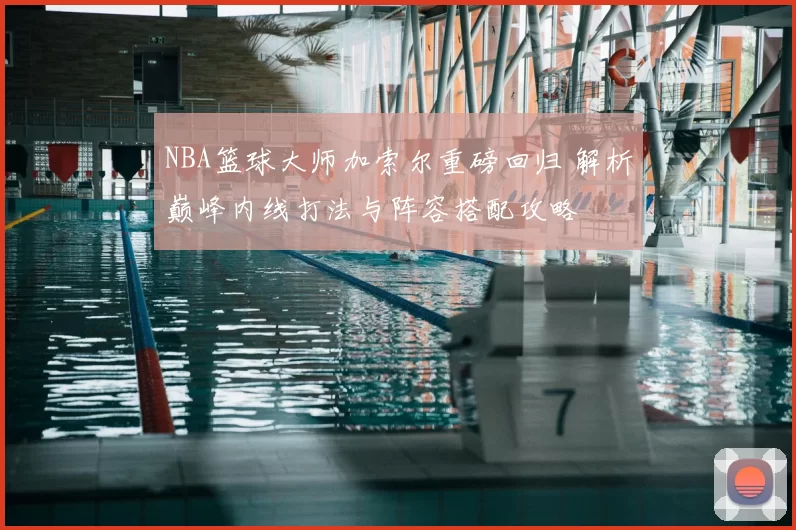 NBA篮球大师加索尔重磅回归 解析巅峰内线打法与阵容搭配攻略