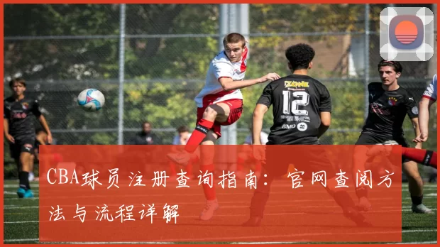 CBA球员注册查询指南：官网查阅方法与流程详解