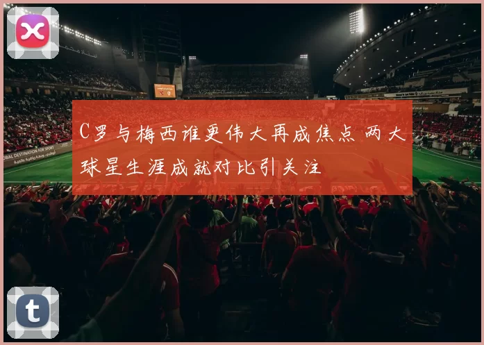 C罗与梅西谁更伟大再成焦点 两大球星生涯成就对比引关注