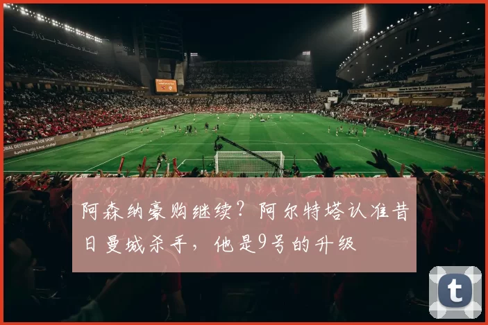 阿森纳豪购继续？阿尔特塔认准昔日曼城杀手，他是9号的升级