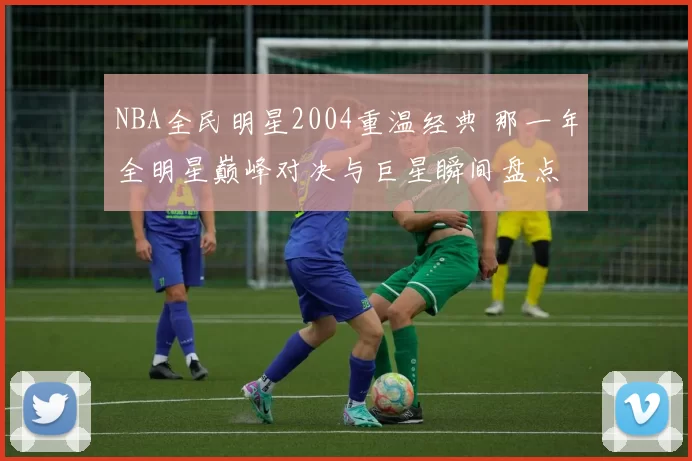 NBA全民明星2004重温经典 那一年全明星巅峰对决与巨星瞬间盘点