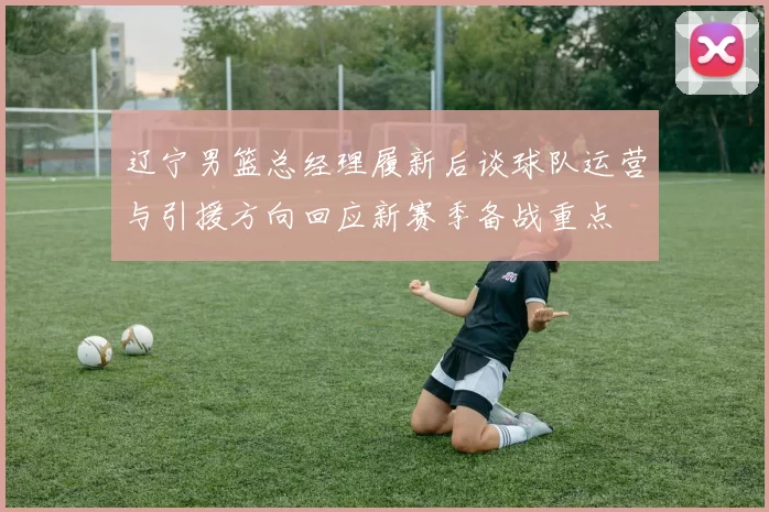 辽宁男篮总经理履新后谈球队运营与引援方向回应新赛季备战重点