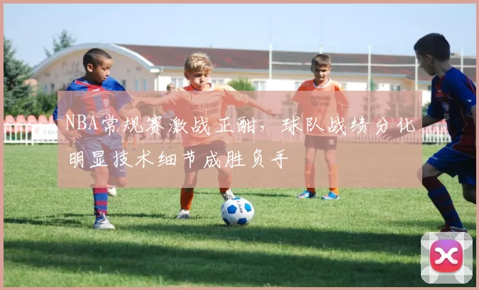 NBA常规赛激战正酣，球队战绩分化明显技术细节成胜负手