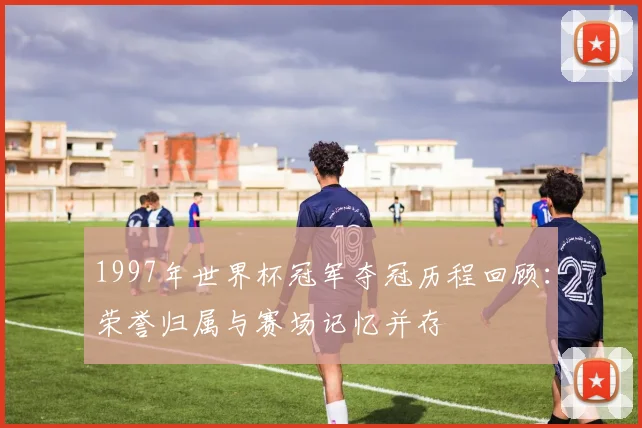 1997年世界杯冠军夺冠历程回顾:荣誉归属与赛场记忆并存