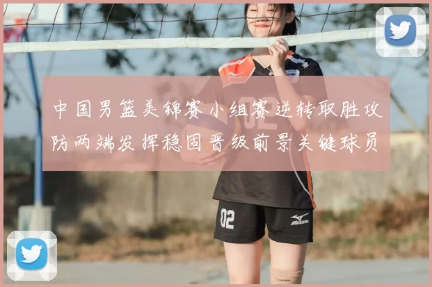 中国男篮美锦赛小组赛逆转取胜攻防两端发挥稳固晋级前景关键球员贡献